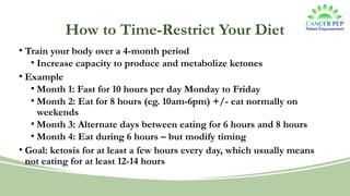 How to Time-Restrict Your Diet
• Train your body over a 4-month period
• Increase capacity to produce and metabolize ketones
• Example
• Month 1: Fast for 10 hours per day Monday to Friday
• Month 2: Eat for 8 hours (eg. 10am-6pm) +/- eat normally on
weekends
• Month 3: Alternate days between eating for 6 hours and 8 hours
• Month 4: Eat during 6 hours – but modify timing
• Goal: ketosis for at least a few hours every day, which usually means
not eating for at least 12-14 hours
 