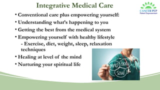 Integrative Medical Care
• Conventional care plus empowering yourself:
• Understanding what’s happening to you
• Getting the best from the medical system
• Empowering yourself with healthy lifestyle
- Exercise, diet, weight, sleep, relaxation
techniques
• Healing at level of the mind
• Nurturing your spiritual life
 