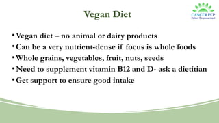 Vegan Diet
•Vegan diet – no animal or dairy products
•Can be a very nutrient-dense if focus is whole foods
•Whole grains, vegetables, fruit, nuts, seeds
•Need to supplement vitamin B12 and D- ask a dietitian
•Get support to ensure good intake
 