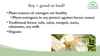 Soy – good or bad?
•Plant sources of estrogen are healthy
•Phyto-estrogens in soy protect against breast cancer
•Traditional forms: tofu, miso, tempeh, natto,
edamame, soy milk
•Organic
 