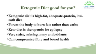 Ketogenic Diet good for you?
•Ketogenic diet is high-fat, adequate-protein, low-
carb diet
•Forces the body to burn fats rather than carbs
•Keto diet is therapeutic for epilepsy
•Very strict, missing many antioxidants
•Can compromise fibre and bowel health
 
