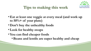 Tips to making this work
•Eat at least one veggie at every meal (and work up
to 50%+ of your plate)
•Don’t buy the unhealthy foods
•Look for healthy swaps
•You can find cheaper foods
•Beans and lentils are super healthy and cheap
 