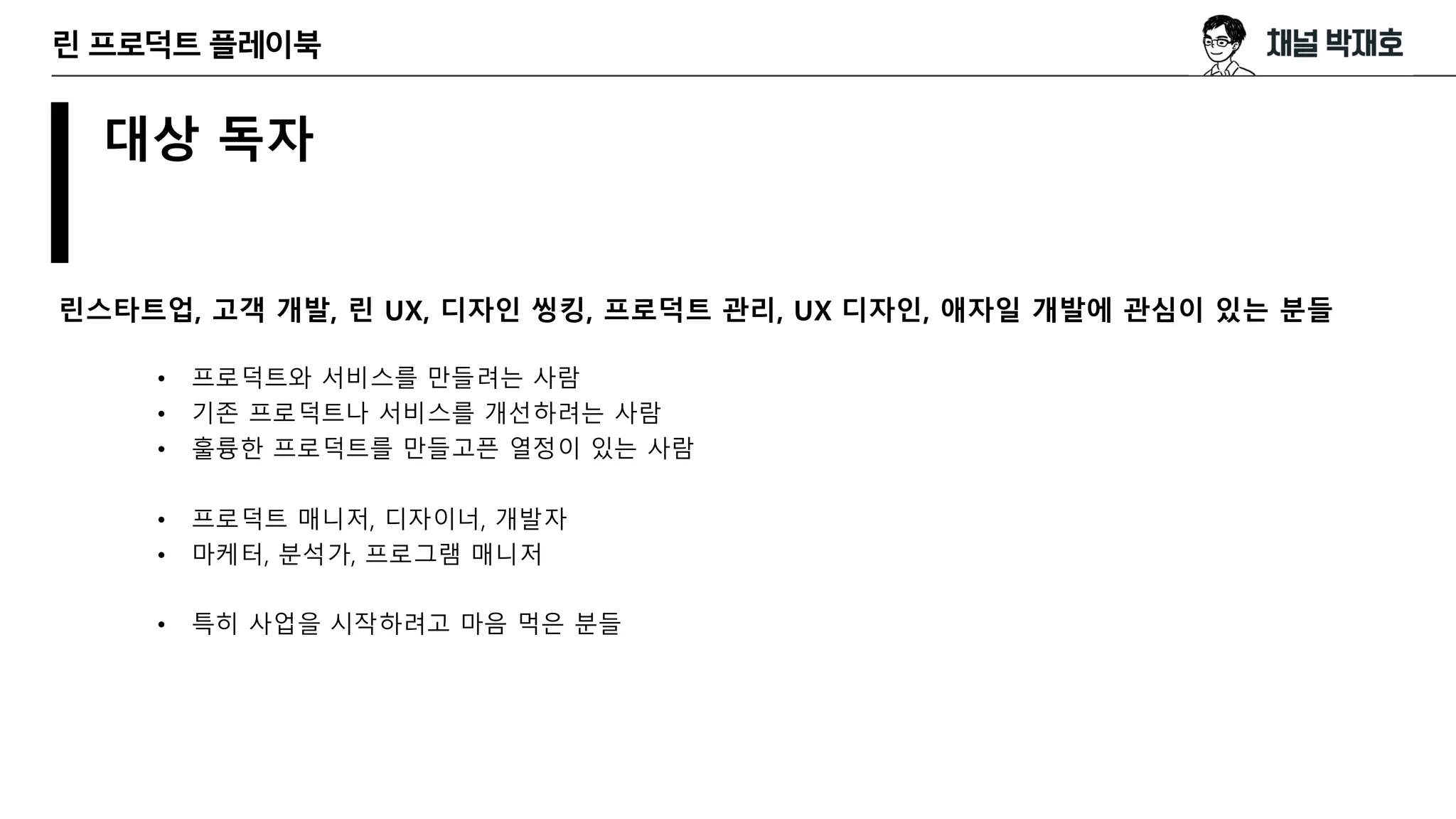 대상 독자
린스타트업, 고객 개발, 린 UX, 디자인 씽킹, 프로덕트 관리, UX 디자인, 애자일 개발에 관심이 있는 분들
린 프로덕트 플레이북
• 프로덕트와 서비스를 만들려는 사람
• 기존 프로덕트나 서비스를 개선하려는 사람
• 훌륭한 프로덕트를 만들고픈 열정이 있는 사람
• 프로덕트 매니저, 디자이너, 개발자
• 마케터, 분석가, 프로그램 매니저
• 특히 사업을 시작하려고 마음 먹은 분들
 