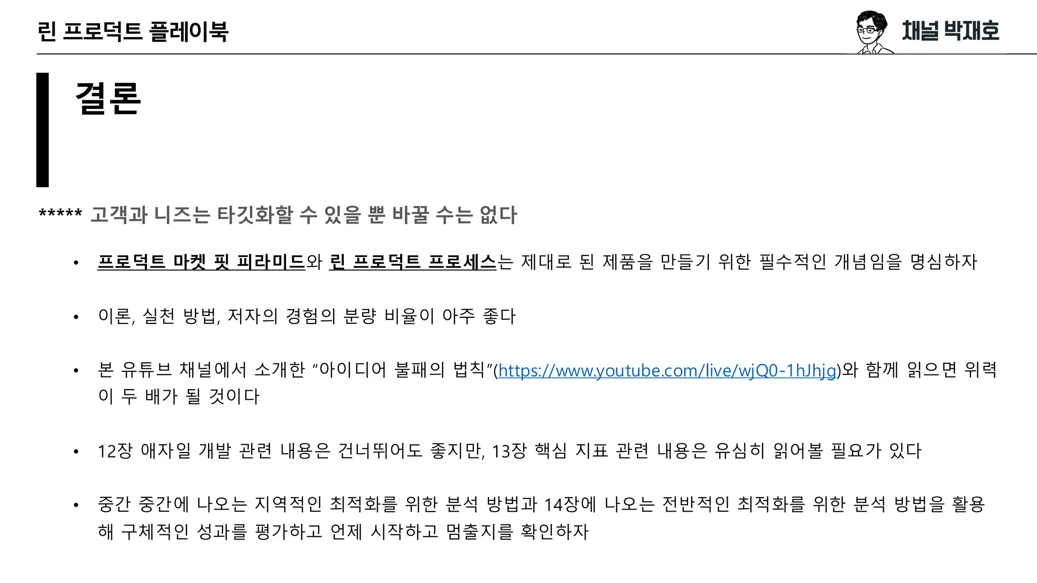 결론
***** 고객과 니즈는 타깃화할 수 있을 뿐 바꿀 수는 없다
• 프로덕트 마켓 핏 피라미드와 린 프로덕트 프로세스는 제대로 된 제품을 만들기 위한 필수적인 개념임을 명심하자
• 이론, 실천 방법, 저자의 경험의 분량 비율이 아주 좋다
• 본 유튜브 채널에서 소개한 “아이디어 불패의 법칙”(https://www.youtube.com/live/wjQ0-1hJhjg)와 함께 읽으면 위력
이 두 배가 될 것이다
• 12장 애자일 개발 관련 내용은 건너뛰어도 좋지만, 13장 핵심 지표 관련 내용은 유심히 읽어볼 필요가 있다
• 중간 중간에 나오는 지역적인 최적화를 위한 분석 방법과 14장에 나오는 전반적인 최적화를 위한 분석 방법을 활용
해 구체적인 성과를 평가하고 언제 시작하고 멈출지를 확인하자
린 프로덕트 플레이북
 