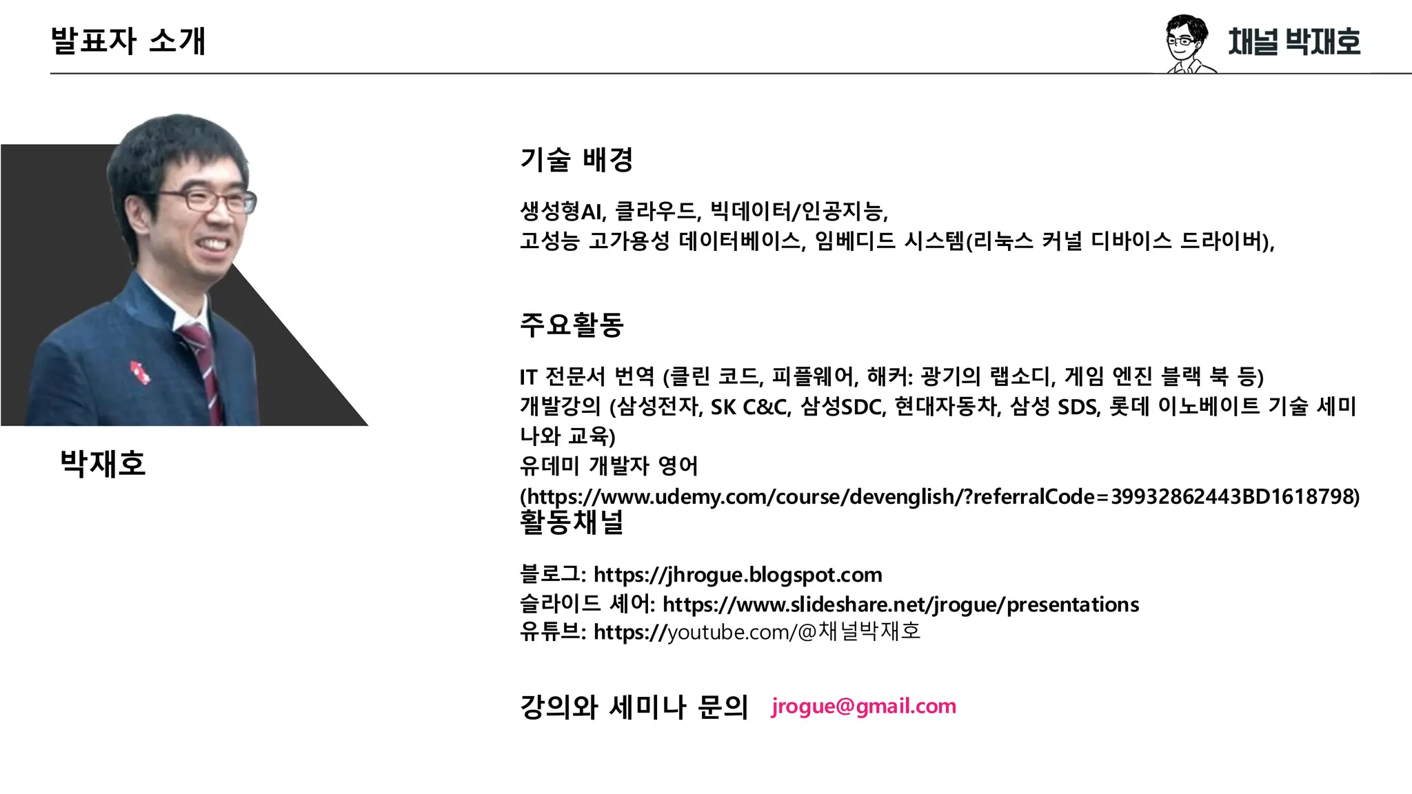 발표자 소개
기술 배경
생성형AI, 클라우드, 빅데이터/인공지능,
고성능 고가용성 데이터베이스, 임베디드 시스템(리눅스 커널 디바이스 드라이버),
주요활동
IT 전문서 번역 (클린 코드, 피플웨어, 해커: 광기의 랩소디, 게임 엔진 블랙 북 등)
개발강의 (삼성전자, SK C&C, 삼성SDC, 현대자동차, 삼성 SDS, 롯데 이노베이트 기술 세미
나와 교육)
유데미 개발자 영어
(https://www.udemy.com/course/devenglish/?referralCode=39932862443BD1618798)
활동채널
블로그: https://jhrogue.blogspot.com
슬라이드 셰어: https://www.slideshare.net/jrogue/presentations
유튜브: https://youtube.com/@채널박재호
강의와 세미나 문의 jrogue@gmail.com
박재호
 