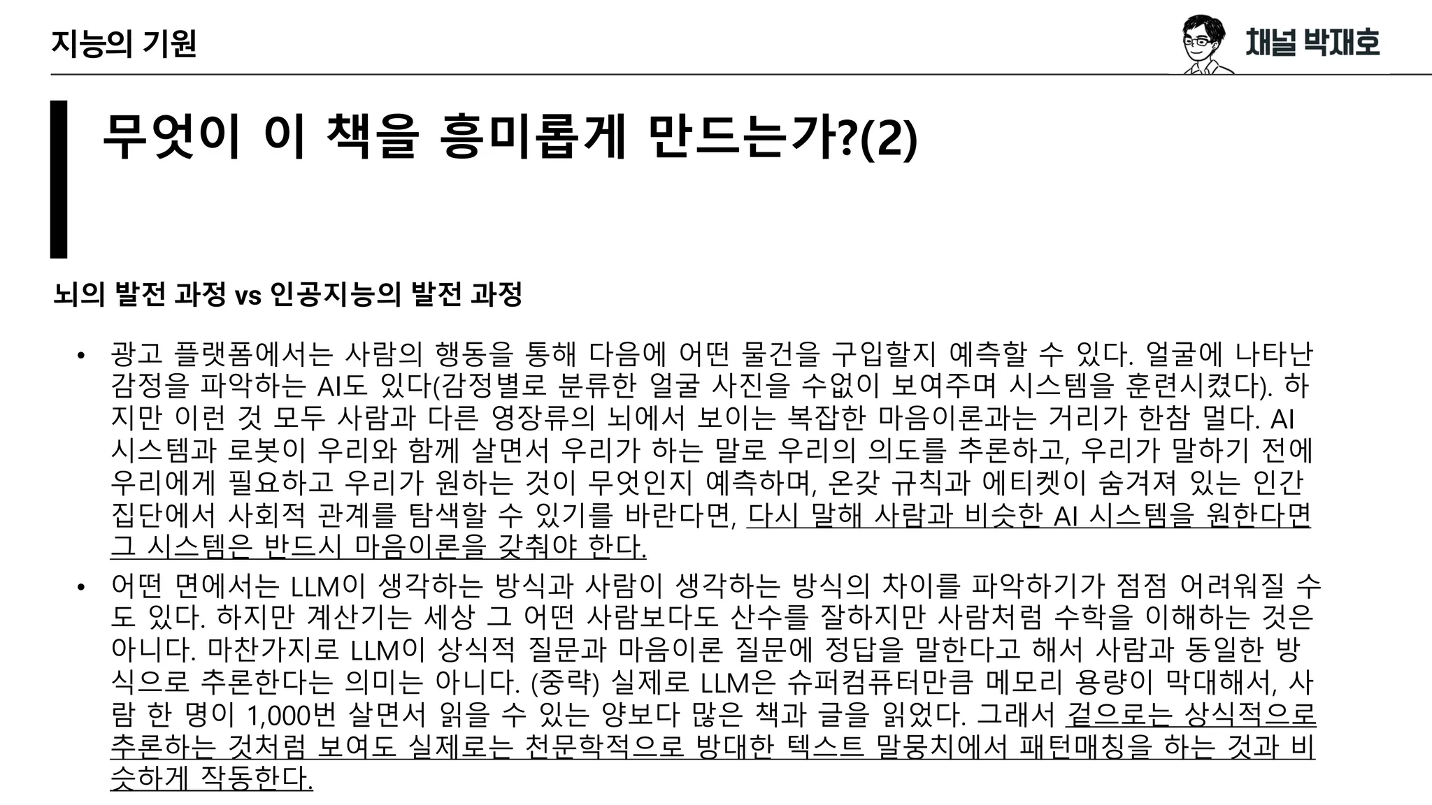 무엇이 이 책을 흥미롭게 만드는가?(2)
뇌의 발전 과정 vs 인공지능의 발전 과정
지능의 기원
• 광고 플랫폼에서는 사람의 행동을 통해 다음에 어떤 물건을 구입할지 예측할 수 있다. 얼굴에 나타난
감정을 파악하는 AI도 있다(감정별로 분류한 얼굴 사진을 수없이 보여주며 시스템을 훈련시켰다). 하
지만 이런 것 모두 사람과 다른 영장류의 뇌에서 보이는 복잡한 마음이론과는 거리가 한참 멀다. AI
시스템과 로봇이 우리와 함께 살면서 우리가 하는 말로 우리의 의도를 추론하고, 우리가 말하기 전에
우리에게 필요하고 우리가 원하는 것이 무엇인지 예측하며, 온갖 규칙과 에티켓이 숨겨져 있는 인간
집단에서 사회적 관계를 탐색할 수 있기를 바란다면, 다시 말해 사람과 비슷한 AI 시스템을 원한다면
그 시스템은 반드시 마음이론을 갖춰야 한다.
• 어떤 면에서는 LLM이 생각하는 방식과 사람이 생각하는 방식의 차이를 파악하기가 점점 어려워질 수
도 있다. 하지만 계산기는 세상 그 어떤 사람보다도 산수를 잘하지만 사람처럼 수학을 이해하는 것은
아니다. 마찬가지로 LLM이 상식적 질문과 마음이론 질문에 정답을 말한다고 해서 사람과 동일한 방
식으로 추론한다는 의미는 아니다. (중략) 실제로 LLM은 슈퍼컴퓨터만큼 메모리 용량이 막대해서, 사
람 한 명이 1,000번 살면서 읽을 수 있는 양보다 많은 책과 글을 읽었다. 그래서 겉으로는 상식적으로
추론하는 것처럼 보여도 실제로는 천문학적으로 방대한 텍스트 말뭉치에서 패턴매칭을 하는 것과 비
슷하게 작동한다.
 