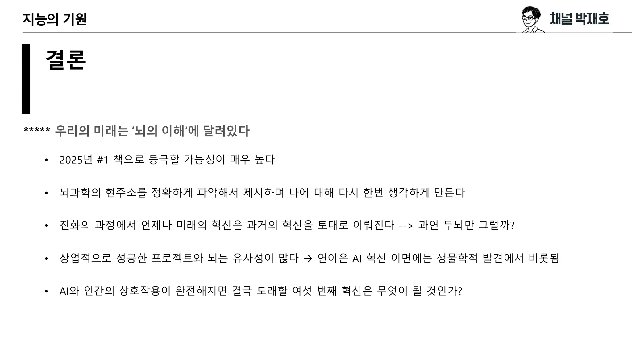 결론
***** 우리의 미래는 ‘뇌의 이해’에 달려있다
• 2025년 #1 책으로 등극할 가능성이 매우 높다
• 뇌과학의 현주소를 정확하게 파악해서 제시하며 나에 대해 다시 한번 생각하게 만든다
• 진화의 과정에서 언제나 미래의 혁신은 과거의 혁신을 토대로 이뤄진다 --> 과연 두뇌만 그럴까?
• 상업적으로 성공한 프로젝트와 뇌는 유사성이 많다 → 연이은 AI 혁신 이면에는 생물학적 발견에서 비롯됨
• AI와 인간의 상호작용이 완전해지면 결국 도래할 여섯 번째 혁신은 무엇이 될 것인가?
지능의 기원
 