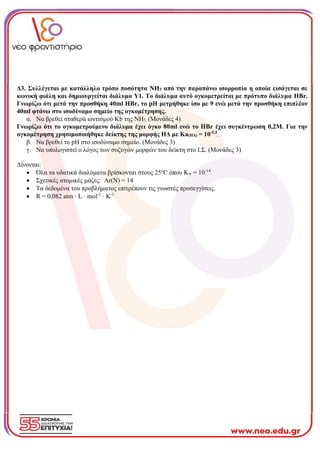 Δ3. Συλλέγεται με κατάλληλο τρόπο ποσότητα NH3 από την παραπάνω ισορροπία η οποία εισάγεται σε
κωνική φιάλη και δημιουργείται διάλυμα Υ1. Το διάλυμα αυτό ογκομετρείται με πρότυπο διάλυμα HBr.
Γνωρίζω ότι μετά την προσθήκη 40ml HBr, το pH μετρήθηκε ίσο με 9 ενώ μετά την προσθήκη επιπλέον
40ml φτάνω στο ισοδύναμο σημείο της ογκομέτρησης.
α. Να βρεθεί σταθερά ιοντισμού Κb της ΝΗ3. (Μονάδες 4)
Γνωρίζω ότι το ογκομετρούμενο διάλυμα έχει όγκο 80ml ενώ το ΗΒr έχει συγκέντρωση 0,2Μ. Για την
ογκομέτρηση χρησιμοποιήθηκε δείκτης της μορφής ΗΔ με Ka(HΔ) = 10-5,5
.
β. Να βρεθεί το pH στο ισοδύναμο σημείο. (Μονάδες 3)
γ. Να υπολογιστεί ο λόγος των συζυγών μορφών του δείκτη στο Ι.Σ. (Μονάδες 3)
Δίνονται:
• Όλα τα υδατικά διαλύματα βρίσκονται στους 25ο
C όπου Kw = 10-14
• Σχετικές ατομικές μάζες: Αr(Ν) = 14
• Τα δεδομένα του προβλήματος επιτρέπουν τις γνωστές προσεγγίσεις.
• R = 0,082 atm ⋅ L ⋅ mol-1
⋅ K-1
 
