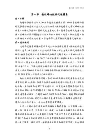 電子版第一版(105 年 1 月)
7
第一節 優化婦幼健康促進體系
壹、目標
為達聯合國千禧年及 2015 年後永續發展目標、WHO 孕產婦和嬰
幼兒營養全面實施計畫設定之全球目標，推動更優質完善之婦幼健康
政策，以降低孕產婦、嬰幼兒及兒童死亡率，提升孕產婦及兒童之健
康。並確保不同群體(包括性別、年齡、族群、地區、社經狀態、身
心障礙者、不同疾病者等)，享有平等之生育保健及健康促進服務。
貳、現況檢討
透過高度健康照護涵蓋率及健全的公共衛生體系，提供產前遺傳
診斷、免費 10 次產檢、乙型鏈球菌篩檢、新生兒先天性代謝篩檢等
服務，我國孕產婦死亡率由 60 年代初期高達每十萬人口有 40 人死亡，
降至 2014 年 6.6 人。與 OECD 34 個會員國比較(2013 年)，台灣排序
第 18 好。嬰兒死亡率也由每千名活產嬰兒有 15-16 人死亡，下降至
2014 年 3.6 人；下降速度慢於聯合國千禧年發展目標。台灣低出生體
重兒比率從 2006年 7.3%升至 2014年 8.5%，與 WHO 162個國家比較，
比 91 個國家低，但仍高於 54 個國家。
為創造母乳哺育親善環境，參考 WHO 與聯合國兒童基金會成功
哺育母乳 10 大步驟，推展符合國情的母嬰親善認證制度；自 2001 年
起推動，至 2014 年有 177 家通過認證，新生兒在母嬰親善院所出生
涵蓋率由 2001 年 39.2%提升至 2014 年 76.6%。2014 年 6 個月以下純
母乳哺育率 45.8%，已趨近 WHO 2025 年目標 50%，超越 2005-2012
年全球平均值38%。制定公共場所母乳哺育條例，鼓勵廣設哺集乳室，
通過性別工作平等法，營造友善母乳哺育環境。
此外，政府也強化各生命週期攝取足夠的營養，如：葉酸、碘、
鐵、鈣、維生素 D，對 6 個月以上嬰兒，加強副食品補充等之飲食指
導與健康傳播。提供 2 次產前衛教指導、7 歲以下 7 次兒童衛教指導。
於 2012 年成立孕產婦關懷中心及免費諮詢專線與關懷網站，提供產
前、親子健康、母乳哺育、孕前及孕產期營養與體重管理、身心調適
 