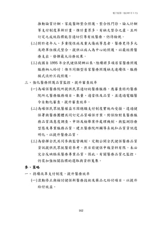 電子版第一版(105 年 1 月)
162
推動論質計酬、家庭醫師整合照護、整合性門診、論人計酬
等支付制度革新計畫，惟計畫眾多，有缺乏整合之虞，且所
訂定之成效指標能否適切引導有效醫療，仍待檢視。
(二)對於老年人、多重慢性病及重大傷病等患者，醫療更待多元
及跨單位模式整合，提供以病人為中心的照護，以最經濟醫
療支出，發揮最大治療效果。
(三)我國自 1995 年全民健保開辦以來，陸續將多項居家醫療照護
服務納入給付；惟不同類型居家醫療照護缺乏連續性，服務
模式流於片段照護。
三、強化醫療照護品質監控、提升審查效率
(一)為確保醫療院所提供民眾適切的醫療服務，應審查特約醫療
院所之醫療服務項目、數量、適當性及品質，並透過電腦醫
令自動化審查，提升審查效率。
(二)為確保民眾就醫權益不因總額支付制度實施而受損，透過健
保署與醫療團體共同訂定品質確保方案，對保險對象醫療服
務品質滿意度調查、申訴及檢舉案件處理機制，與監測診療
型態及專業服務品質，建立醫療院所輔導系統和品質資訊透
明化，以提升醫療品質。
(三)為發揮全民共同參與監督機制，定期公開全民健保醫療品質
資訊提供民眾就醫前參考。然目前健保申報資料有限，未必
完全反映臨床醫療專業品質，因此，有關醫療品質之監控，
仍需加強相關指標的選取與資料蒐集。
參、策略
一、持續改革支付制度，提升醫療效率
(一)滾動修正與檢討健保新醫療技術及藥品之給付項目，以提升
給付效益。
 