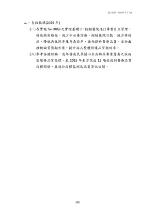 電子版第一版(105 年 1 月)
165
二、長程指標(2025 年)
(一)在實施Tw-DRGs之實證基礎下，鼓勵醫院進行專業自主管理，
發展臨床路徑，減少不必要診療，縮短住院日數，減少併發
症，降低再住院率及再急診率，進而提升醫療品質，並全面
推動論質獎勵方案，提升病人整體照護品質與效率。
(二)參考各國經驗，逐年發展民眾關心且具臨床專業意義之疾病
別醫療品質指標，至 2025 年至少完成 15 項疾病別醫療品質
指標開發，並進行指標監測及品質資訊公開。
 