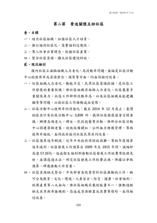 電子版第一版(105 年 1 月)
233
第二節 營造關懷互助社區
壹、目標
一、培力社區組織，加強社區人才培育。
二、推行福利社區化，落實福利近便性。
三、導入社會企業理念，扶植社區產業。
四、整合社區資源，擴大社區建設綜效。
貳、現況檢討
國內社區正面臨組織人力老化、高流動率問題，無論是社區活動
中心的使用率或資源整合、預算等方面，均亟待檢討改善。
一、 社區組織人力老化、動能不足：民眾社區意識抬頭，是社區工
作發展的重要契機；惟社區組織亦面臨人力老化、社區基層多
重關係角力、社區工作幹部流動率高，以及社區組織未能建構
願景等問題，以致社區工作推動成效受限。
二、 社區活動中心使用率仍待強化：截至 2014 年 12 月底止，臺灣
地區共計有社區活動中心 3,898 所，提供社區發展協會召開會
議，辦理各項老人、婦女、民俗技藝等活動。惟部分社區活動
中心因建築物老舊、設施設備闕如，公所無力維護管理，導致
使用率偏低，亟待政府協同社區民眾共同改善。
三、 社區預算逐年刪減：近年中央政府因財政困難，導致年度預算
逐年減列，社區發展工作預算自 2009 年至 2015 年間，減幅即
高達 57.26％，造成衛生福利部推動社區發展工作經費常捉襟見
肘，亟須透過立法，明定社區發展工作經費法源，俾據以爭取
預算，肆應推動工作需要。
四、 社區資源缺乏整合：中央部會各依業管於社區推動的工作，概
可分為教育、文化、環境、人身安全、防災、健康、社會福利、
經濟產業等八大面向。惟社區組織承載的能量不一，推動過程
缺乏共享與串接機制，恐造成資源錯置或浪費等情形，亟待檢
討改善。
 