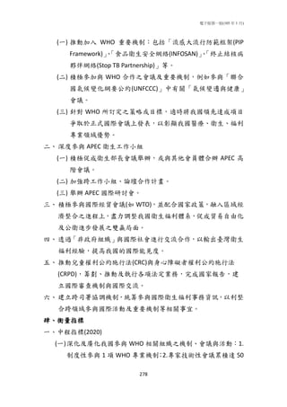 電子版第一版(105 年 1 月)
278
(一) 推動加入 WHO 重要機制：包括「流感大流行防範框架(PIP
Framework)」、「食品衛生安全網絡(INFOSAN)」、「終止結核病
夥伴網絡(Stop TB Partnership)」等。
(二) 積極參加與 WHO 合作之會議及重要機制，例如參與「聯合
國氣候變化綱要公約(UNFCCC)」中有關「氣候變遷與健康」
會議。
(三) 針對 WHO 所訂定之策略或目標，適時將我國領先達成項目
爭取於正式國際會議上發表，以彰顯我國醫療、衛生、福利
專業領域優勢。
二、深度參與 APEC 衛生工作小組
(一) 積極促成衛生部長會議舉辦，或與其他會員體合辦 APEC 高
階會議。
(二) 加強跨工作小組、論壇合作計畫。
(三) 舉辦 APEC 國際研討會。
三、積極參與國際經貿會議(如 WTO)，並配合國家政策，融入區域經
濟整合之進程上，盡力調整我國衛生福利體系，促成貿易自由化
及公衛進步發展之雙贏局面。
四、透過「非政府組織」與國際社會進行交流合作，以輸出臺灣衛生
福利經驗，提高我國的國際能見度。
五、推動兒童權利公約施行法(CRC)與身心障礙者權利公約施行法
(CRPD)，籌劃、推動及執行各項法定業務，完成國家報告，建
立國際審查機制與國際交流。
六、建立跨司署協調機制，統籌參與國際衛生福利事務資訊，以利整
合跨領域參與國際活動及重要機制等相關事宜。
肆、衡量指標
一、中程指標(2020)
(一)深化及廣化我國參與 WHO 相關組織之機制、會議與活動：1.
制度性參與 1 項 WHO 專業機制；2.專家技術性會議累積達 50
 