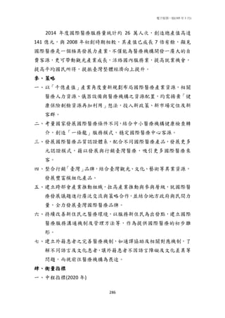 電子版第一版(105 年 1 月)
286
2014 年度國際醫療服務量統計約 26 萬人次，創造總產值高達
141 億元，與 2008 年初創時期相較，其產值已成長 7 倍有餘，顯見
國際醫療是一個極具發展力產業，不僅能為醫療機構開發一廣大的自
費客源，更可帶動觀光產業成長，活絡國內服務業，提高就業機會，
提高平均國民所得，提振臺灣整體經濟向上提升。
參、策略
一、以「千億產值」產業角度重新規劃布局國際醫療產業資源，相關
醫療人力資源、儀器設備與醫療機構之資源配置，均需揚棄「健
康保險剩餘資源再加利用」想法，投入新政策、新市場定位及新
客群。
二、考量國家發展國際醫療條件不同，結合中小醫療機構健康檢查轉
介，創造「一條龍」服務模式，穩定國際醫療中心客源。
三、發展國際醫療品質認證體系，配合不同國際醫療產品，發展更多
元認證模式，藉以發展與行銷臺灣醫療，吸引更多國際醫療來
客。
四、整合行銷「臺灣」品牌，結合臺灣觀光、文化、藝術等異業資源，
發展豐富模組化產品。
五、建立跨部會產業推動組織，拉高產業推動與參與層級，就國際醫
療發展議題進行廣泛交流與策略合作，並結合地方政府與民間力
量，全力發展臺灣國際醫療品牌。
六、持續改善新住民之醫療環境，以服務新住民為出發點，建立國際
醫療服務溝通機制及管理方法等，作為提供國際醫療的初步雛
形。
七、建立外籍患者之完善醫療機制，如通譯協助及相關對應機制，了
解不同語言及文化患者，讓外籍患者不因語言障礙及文化差異等
問題，而視前往醫療機構為畏途。
肆、衡量指標
一、中程指標(2020 年)
 