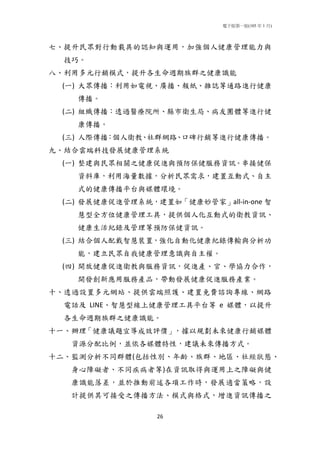 電子版第一版(105 年 1 月)
26
七、提升民眾對行動載具的認知與運用，加強個人健康管理能力與
技巧。
八、利用多元行銷模式，提升各生命週期族群之健康識能
(一) 大眾傳播：利用如電視、廣播、報紙、雜誌等通路進行健康
傳播。
(二) 組織傳播：透過醫療院所、縣市衛生局、病友團體等進行健
康傳播。
(三) 人際傳播：個人衛教、社群網路、口碑行銷等進行健康傳播。
九、結合雲端科技發展健康管理系統
(一) 整建與民眾相關之健康促進與預防保健服務資訊。串接健保
資料庫，利用海量數據，分析民眾需求，建置互動式、自主
式的健康傳播平台與媒體環境。
(二) 發展健康促進管理系統，建置如「健康妙管家」all-in-one 智
慧型全方位健康管理工具，提供個人化互動式的衛教資訊、
健康生活紀錄及管理等預防保健資訊。
(三) 結合個人配戴智慧裝置，強化自動化健康紀錄傳輸與分析功
能，建立民眾自我健康管理意識與自主權。
(四) 開放健康促進衛教與服務資訊，促進產、官、學協力合作，
開發創新應用服務產品，帶動發展健康促進服務產業。
十、透過設置多元網站、提供雲端照護、建置免費諮詢專線、網路
電話及 LINE、智慧型線上健康管理工具平台等 e 媒體，以提升
各生命週期族群之健康識能。
十一、辦理「健康議題宣導成效評價」，據以規劃未來健康行銷媒體
資源分配比例，並依各媒體特性，建議未來傳播方式。
十二、監測分析不同群體(包括性別、年齡、族群、地區、社經狀態、
身心障礙者、不同疾病者等)在資訊取得與運用上之障礙與健
康識能落差，並於推動前述各項工作時，發展適當策略，設
計提供其可接受之傳播方法、模式與格式，增進資訊傳播之
 