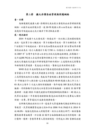 電子版第一版(105 年 1 月)
61
第二節 擴大非傳染病管理與照護網絡
壹、目標
為維護國民健康人權，持續深化及拓展主要慢性疾病管理與照護
網絡，以提升疾病照護品質，使 30-70 歲國人因心血管疾病、糖尿病
及慢性呼吸道疾病之死亡機率下降 25%為目標。
貳、現況檢討
2014 年我國十大主要死因，除癌症外，仍以與三高相關的慢性
疾病，包括第 2 位心臟疾病，第 3 位腦血管疾病、第 5 位糖尿病、第
7 位慢性下呼吸道疾病、第 8 位高血壓性疾病及第 10 位腎病等非傳
染性疾病為主，死亡人數總計 5 萬 7,738 人，佔總死亡人數約 35.4%。
依 2007 年「台灣中老年身心社會生活狀況長期追蹤調查」結果顯示，
近 9 成(88.7%)老人自述曾經醫師診斷至少有一項慢性病，即多重慢性
疾病之普遍狀況且盛行率都會隨著年齡而增加，上述慢性病已影響各
年齡階層民眾健康，更造成公共衛生、醫療支出及經濟的負擔。
WHO 指出 8 成的慢性疾病可藉由適當的措施來預防，如減少社
會貧窮之不平等、建立民眾健康生活形態，並透過多元管道加強民眾
三高等慢性病防治之識能。為能及早發現國人重要慢性病及其危險因
子，早期進行介入與治療，已全面免費提供 40-64 歲國人每三年 1 次；
65 歲以上每年 1 次成人預防保健服務，每年超過 180 萬位民眾接受
服務。同時推動可近性高之社區整合性篩檢服務，全國有 21 縣市響
應辦理。依據 2013 年國民健康訪問調查(NHIS)結果顯示，40 歲以上
民眾自述過去一年有接受過健康檢查(包括政府提供之免費成人預防
保健、自費...等管道)近 6 成接受健康檢查。
在新陳代謝疾病防治工作，透過多元管道推動代謝症候群防治宣
導教育，民眾對腰圍警戒值之認知率由 2006 年的 3%提升至 2014 年
的 46.0%。為強化慢性病人照護管理，結合公共衛生部門、臨床醫療
團隊與專業組織等，於全國 22 縣市全面推動糖尿病共同照護網，推
行醫師、護理、營養等專業人員認證制度，同時成立 201 家糖尿病健
 