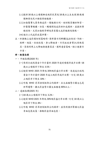 電子版第一版(105 年 1 月)
75
(二)提供 30 歲以上嚼檳榔或吸菸民眾及 18 歲以上至未滿 30 歲嚼
檳榔原住民口腔癌篩檢服務。
(三)加強醫事人員參與戒菸、檳服務行列，培訓教育種籽師資，
於醫醫事機構、社區、職場開設戒菸班和戒檳班，並提供專
線諮詢。尤其加強對孕婦及其家屬之戒菸服務及衛教。
(四)進行二代戒菸政策評價。
五、於推動上述菸檳防制策略時，須考量不同群體(包括性別、年齡、
族群、地區、社經狀態、身心障礙者、不同疾病者等)之特殊需
求、資源利用上之障礙與健康落差，運用適當策略，縮小健康不
平等。
肆、衡量指標
一、中程指標(2020 年)
(一)參照行政院黃金十年計畫於 2020 年達到嚼檳率減半目標，18
歲以上嚼檳率下降至 3.5%。
(二)超前 WHO 2025 年降低 30%吸菸盛行率目標，及達成行政院
黃金十年計畫於 2020 年成人吸菸率減半目標，訂定 18 歲以
上吸菸率下降至 10%。
(三)呼應 WHO 菸草控制框架公約精神，且大面積警示圖文已是
世界趨勢，擴大菸盒警示圖文面積達 80%以上。
二、遠程指標(2025 年)
(一)18 歲以上嚼檳率下降至 3.2%。
(二)超前 WHO 2025 年降低 30%吸菸盛行率目標，訂定 18 歲以上
吸菸率下降至 8%。
(三)呼應 WHO 菸草控制框架公約精神，並參照澳洲等國之菸盒
素面包裝政策，推動菸盒素面包裝。
 
