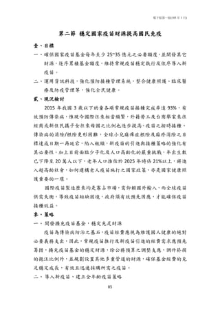 電子版第一版(105 年 1 月)
85
第二節 穩定國家疫苗財源提高國民免疫
壹、目標
一、確保國家疫苗基金每年至少 25~35 億元之必要額度，並開發其它
財源，逐序累積基金額度，維持常規疫苗穩定執行及依序導入新
疫苗。
二、運用資訊科技，強化預防接種管理系統，整合健康照護、臨床醫
療及防疫管理等，強化全民健康。
貳、現況檢討
2015 年我國 3 歲以下幼童各項常規疫苗接種完成率達 93%，有
效預防傳染病，惟現今國際往來相當頻繁，外籍勞工及台商舉家來往
經商或新住民攜子女往來母國之比例也逐步提高。疫苗之按時接種、
傳染病的消除/根除更形困難，全球小兒麻痺症根除及麻疹消除之目
標達成日期一再延宕，陷入瓶頸，新疫苗的引進與接種策略的強化有
其必要性。加上目前面臨少子化及人口高齡化的嚴重挑戰，年出生數
已下降至 20 萬人以下，老年人口推估於 2025 年時佔 21%以上，將進
入超高齡社會，如何建構老人疫苗施打之國家政策，亦是國家健康照
護重要的一環。
國際疫苗製造歷來均是寡占市場，需仰賴國外輸入，而全球疫苗
供需失衡，導致疫苗短缺困境，政府須有效預先因應，才能確保疫苗
接種效益。
參、策略
一、開發擴充疫苗基金，穩定充足財源
疫苗為傳染病防治之基石，疫苗經費應視為維護國人健康的絕對
必要義務支出，因此，常規疫苗推行及新疫苗引進的經費需求應預先
籌措，擴充疫苗基金的穩定財源，除公務預算之調整支應，調升菸捐
的挹注比例外，並規劃設置其他多重管道的財源，確保基金經費的充
足穩定成長，有效且迅速採購所需之疫苗。
二、導入新疫苗、建立全年齡疫苗策略
 