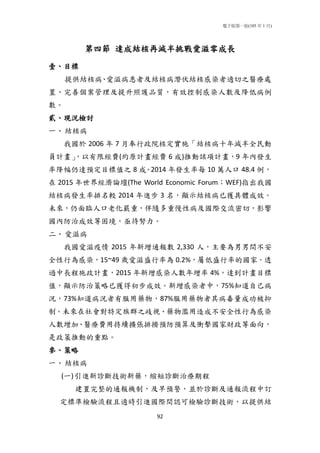 電子版第一版(105 年 1 月)
92
第四節 達成結核再減半挑戰愛滋零成長
壹、目標
提供結核病、愛滋病患者及結核病潛伏結核感染者適切之醫療處
置、完善個案管理及提升照護品質，有效控制感染人數及降低病例
數。
貳、現況檢討
一、結核病
我國於 2006 年 7 月奉行政院核定實施「結核病十年減半全民動
員計畫」，以有限經費(約原計畫經費 6 成)推動該項計畫，9 年內發生
率降幅仍達預定目標值之 8 成。2014 年發生率每 10 萬人口 48.4 例，
在 2015 年世界經濟論壇(The World Economic Forum；WEF)指出我國
結核病發生率排名較 2014 年進步 3 名，顯示結核病已獲具體成效。
未來，仍面臨人口老化嚴重，伴隨多重慢性病及國際交流密切，影響
國內防治成效等困境，亟待努力。
二、愛滋病
我國愛滋疫情 2015 年新增通報數 2,330 人，主要為男男間不安
全性行為感染，15~49 歲愛滋盛行率為 0.2%，屬低盛行率的國家。透
過中長程施政計畫，2015 年新增感染人數年增率 4%，達到計畫目標
值，顯示防治策略已獲得初步成效。新增感染者中，75%知道自己病
況，73%知道病況者有服用藥物，87%服用藥物者其病毒量成功被抑
制。未來在社會對特定族群之歧視、藥物濫用造成不安全性行為感染
人數增加、醫療費用持續擴張排擠預防預算及衝擊國家財政等面向，
是政策推動的重點。
參、策略
一、結核病
(一)引進新診斷技術新藥，縮短診斷治療期程
建置完整的通報機制，及早預警，並於診斷及通報流程中訂
定標準檢驗流程且適時引進國際間認可檢驗診斷技術，以提供結
 