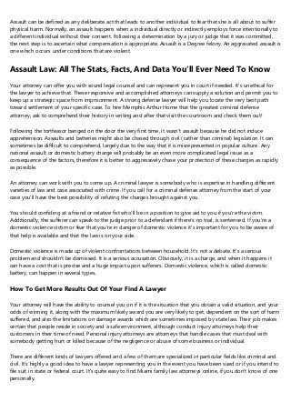 Assault can be defined as any deliberate act that leads to another individual to fear that she is all about to suffer
physical harm. Normally, an assault happens when a individual directly or indirectly employs force intentionally to
a different individual without their consent. Following a determination by a jury or judge that it was committed,
the next step is to ascertain what compensation is appropriate. Assault is a Degree felony. An aggravated assault is
one which occurs under conditions that are violent.
Assault Law: All The Stats, Facts, And Data You'll Ever Need To Know
Your attorney can offer you with sound legal counsel and can represent you in court if needed. It's unethical for
the lawyer to achieve that. These responsive and accomplished attorneys can supply a solution and permit you to
keep up a strategic space from imprisonment. A strong defense lawyer will help you locate the very best path
toward settlement of your specific case. To hire Memphis Arthur Horne that the greatest criminal defense
attorney, ask to comprehend their history in writing and after that visit the courtroom and check them out!
Following the tortfeasor banged on the door the very first time, it wasn't assault because he did not induce
apprehension. Assaults and batteries might also be chased through civil ( rather than criminal) legislation. It can
sometimes be difficult to comprehend, largely due to the way that it is misrepresented in popular culture. Any
national assault or domestic battery charge will probably be an even more complicated legal issue as a
consequence of the factors, therefore it is better to aggressively chase your protection of these charges as rapidly
as possible.
An attorney can work with you to come up. A criminal lawyer is somebody who is expertise in handling different
varieties of law and case associated with crime. If you call for a criminal defense attorney from the start of your
case you'll have the best possibility of refuting the charges brought against you.
You should confiding at a friend or relative fist who'll be in a position to give aid to you if you're the victim.
Additionally, the sufferer can speak to the judge prior to a defendant if there's no trial, is sentenced. If you're a
domestic violence victim or fear that you're in danger of domestic violence it's important for you to be aware of
that help is available and that the law is on your side.
Domestic violence is made up of violent confrontations between household. It's not a debate. It's a serious
problem and shouldn't be dismissed. It is a serious accusation. Obviously, it is a charge, and when it happens it
can have a cost that is precise and a huge impact upon sufferers. Domestic violence, which is called domestic
battery, can happen in several types.
How To Get More Results Out Of Your Find A Lawyer
Your attorney will have the ability to counsel you on if it is the situation that you obtain a valid situation, and your
odds of winning it, along with the maximum likely award you are very likely to get, dependent on the sort of harm
suffered, and also the limitations on damage awards which are sometimes imposed by state law. Their job makes
certain that people reside in society and a safe environment, although conduct injury attorneys help their
customers in their time of need. Personal injury attorneys are attorneys that handle cases that must deal with
somebody getting hurt or killed because of the negligence or abuse of some business or individual.
There are different kinds of lawyers offered and a few of them are specialized in particular fields like criminal and
civil. It's highly a good idea to have a lawyer representing you in the event you have been sued or if you intend to
file suit in state or federal court. It's quite easy to find Miami family law attorneys online, if you don't know of one
personally.
 