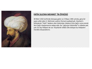 FATİH SULTAN MEHMET ‘İN ÖYKÜSÜ
30 Mart 1432 tarihinde dünyaya gelen ve 3 Mayıs 1481 yılında, genç bir
yaşta vefat eden II. Mehmed, yedinci Osmanlı padişahıydı. İstanbul’u
fethederek “Fatih” lakabını alan hükümdar, böylece Orta Çağ’ın sona ererek
Yeni Çağ’ın başlamasına sebep oldu. Bu “çağ açan hükümdar”ın elbette pek
çok sıra dışı hikâyesi de var. Yüzyıllardır dilden dile dolaşan bu hikâyeleri
merakla okuyacaksınız.
 