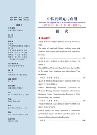 目 次
◆ 临床研究
中药水罐联合穴位贴敷在腰椎间盘突出症患者中的应用
价值
The value of traditional Chinese medicine water tank
combined with acupoint paste in patients with lumbar disc
herniation
曲文静 .................................................................................... （1）
海马多鞭丸治疗脾肾阳虚型多囊卵巢综合征的临床疗效
观察报告
Clinical Efficacy Observation Report of Haima Duobian Pills
for Polycystic Ovary Syndrome with Spleen-Kidney Yang
Deficiency
雷天翔 雷启峰 雷启发 .................................................... （5）
复方鱼腥草制剂在风热犯肺证治疗中的网络药理学机制
探讨与分子对接模拟验证
Network Pharmacology Mechanism Exploration and
Molecular Docking Simulation Verification of Compound
Houttuynia Cordata Preparation in the Treatment of Wind-
Heat Invading Lung Syndrome
马国立 王建波 樊家乙 .................................................... （9）
半夏饮片炮制减毒工艺标准化在治疗化疗相关性呕吐的
临床疗效及安全性评价
Clinical efficacy and safety evaluation of standardized
detoxification process for Banxia decoction pieces in the
treatment of chemotherapy-induced vomiting
周苏燕 .................................................................................. （14）
ISSN 3080-7670 (Print)
ISSN 3080-7689 (Online)
编委会
主办单位
求索出版社有限公司
主 编
陈相宇
副主编
陈金龙
中国新时代控股集团有限公司
刘 磊
北京百川健康科学研究院
张丛雅 李桂玉 陈一健
刘海丽 马元昊 蔡伟茶
周盈丰 陈 刚 杜英杰
（以上排名不分先后顺序）
同行评议专家
安国尧/甘肃省中医院
编 委
马国立
河北省第一荣军优抚医院
编委会助理
张 悦
编辑出版
求索出版社有限公司
地址
澳门巴掌围斜巷 19 号 7 楼 D
电话
00853-68819699
邮箱
QuestPress@hotmail.com
网站
zyyyj.scionline2025.com
出版时间
2025 年 8 月
中医药研究与应用
Research and application of traditional Chinese medicine
2025 年 8 月 第 1 卷 第 1 期（双月刊）
 