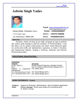 Resume 
Ashwin Singh Yadav 
Ashwin Singh Yadav 
Email: Yadav.Ashwin@rediffmail.com 
Ashwinsingh29@gmail.com 
Contact Details: Permanent Address Mobile: +918103628397 
173-B, Ganga Nagar, OFFICE : +07272-228296 
A.B. Road Dewas. 455001-(MP) HOME: +918269412672 
OBJECTIVE: 
Positions, which can hone up my skills, invigorate an urge to perform 
and achieve goals keeping in mind the aesthetics of Professionalism. A job 
that allows me for greater achievements and which would effectively apply 
my professional skills and administrative experience as leader in business 
and interpersonal relations. Seeking a Software, Hardware and Network 
Professional position. 
EDUCATIONAL QUALIFICATION: - 
Graduation 
Degrees University 
M.B.A. (HR+IT.) 
B.Sc. 
Diploma In Cooperative 
Management 
H.S. Certificate Exam (10+2) 
H.S. Certificate Exam (10th) 
Punjab Technical University (Jalandhar) Punjab 
D.A.V.V (Indore) /MPB University (Bhopal) (M.P.) 
CTI, Indore (M.P) 
M.P. Board Bhopal (M.P.) 
M.P. Board Bhopal (M.P.) 
WORK EXPERIENCE: - 9 years 
Category: Support for Personnel, Administration, Store & Dispatch department 
Roles: Factory Manager “Shree Laxmi Syntex Pvt.Ltd.Dewas,(M.P) 
(S. Kumar’s Group) 
Confidential 1 
 