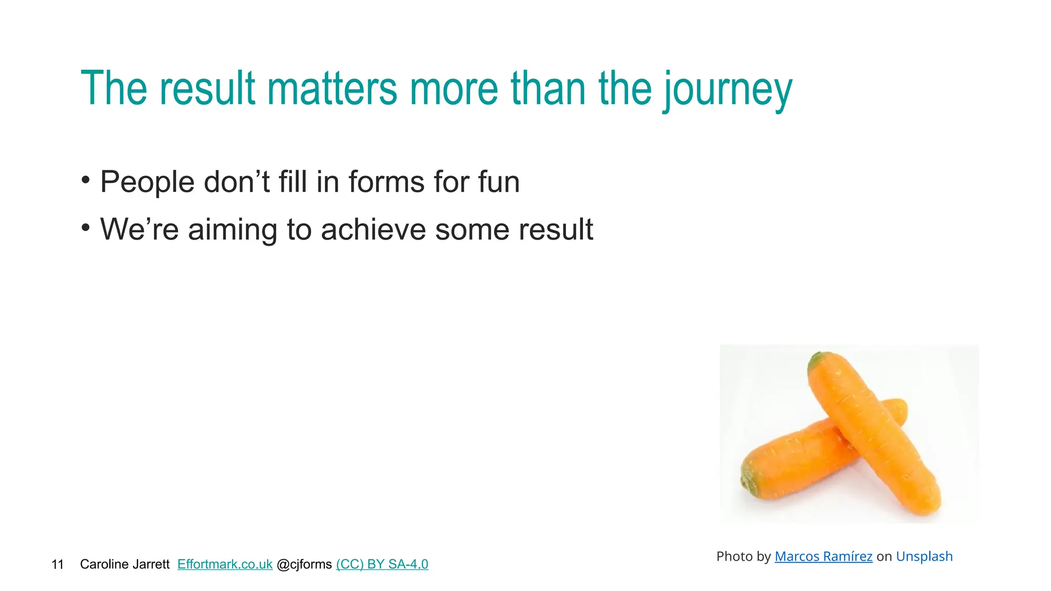 Caroline Jarrett Effortmark.co.uk @cjforms (CC) BY SA-4.0
11
The result matters more than the journey
• People don’t fill in forms for fun
• We’re aiming to achieve some result
Photo by Marcos Ramírez on Unsplash
 