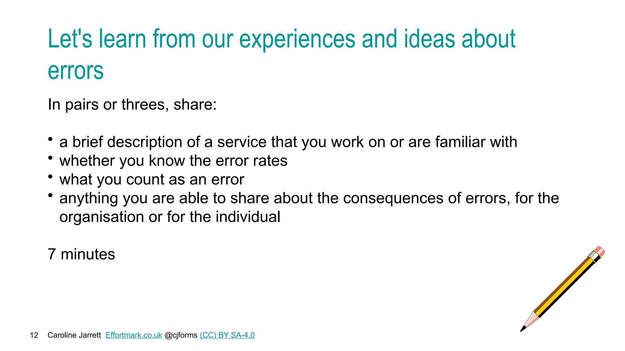 Caroline Jarrett Effortmark.co.uk @cjforms (CC) BY SA-4.0
12
Let's learn from our experiences and ideas about
errors
In pairs or threes, share:
• a brief description of a service that you work on or are familiar with
• whether you know the error rates
• what you count as an error
• anything you are able to share about the consequences of errors, for the
organisation or for the individual
7 minutes
 