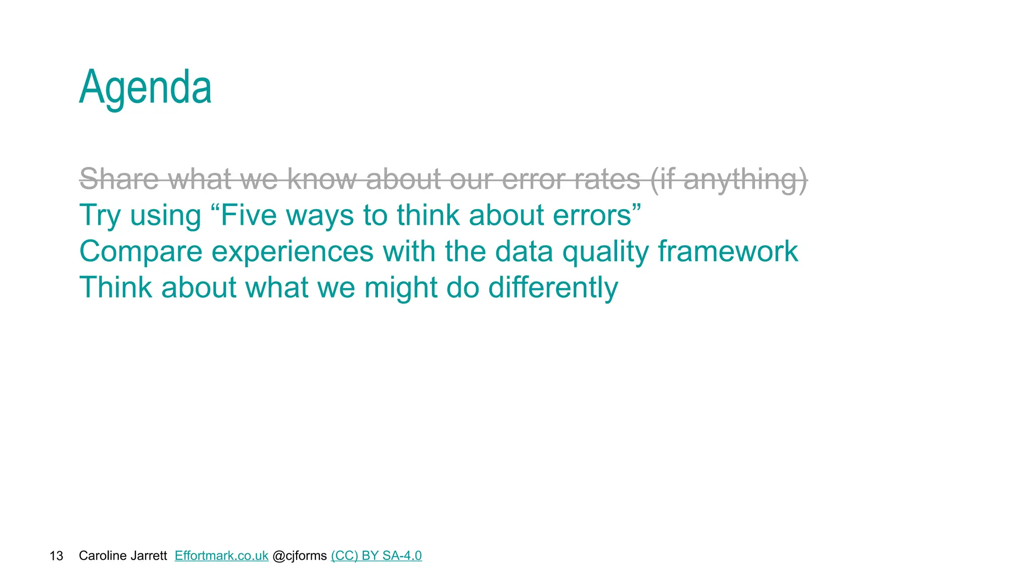 Caroline Jarrett Effortmark.co.uk @cjforms (CC) BY SA-4.0
13
Agenda
Share what we know about our error rates (if anything)
Try using “Five ways to think about errors”
Compare experiences with the data quality framework
Think about what we might do differently
 