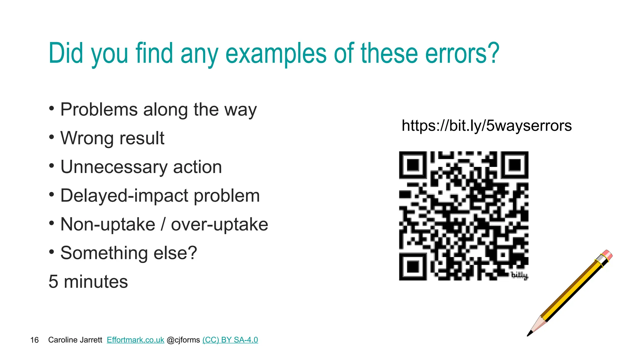 Caroline Jarrett Effortmark.co.uk @cjforms (CC) BY SA-4.0
16
Did you find any examples of these errors?
• Problems along the way
• Wrong result
• Unnecessary action
• Delayed-impact problem
• Non-uptake / over-uptake
• Something else?
5 minutes
https://bit.ly/5wayserrors
 