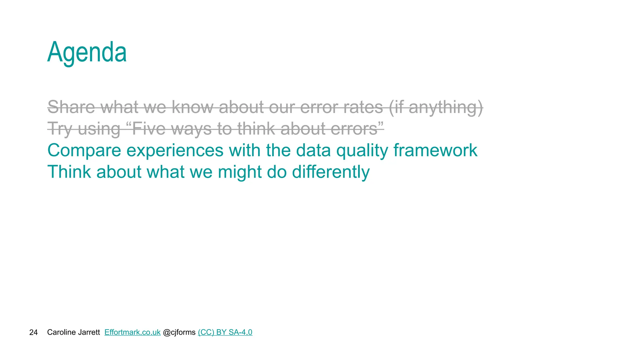 Caroline Jarrett Effortmark.co.uk @cjforms (CC) BY SA-4.0
24
Agenda
Share what we know about our error rates (if anything)
Try using “Five ways to think about errors”
Compare experiences with the data quality framework
Think about what we might do differently
 