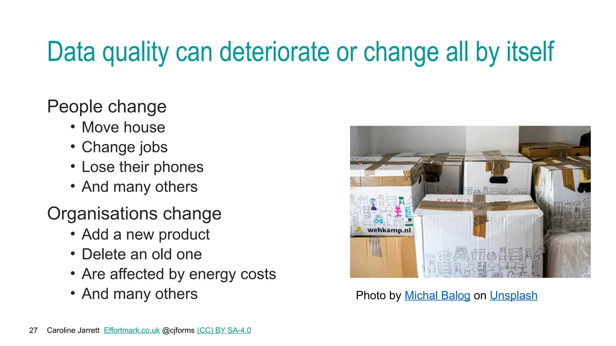 Caroline Jarrett Effortmark.co.uk @cjforms (CC) BY SA-4.0
27
Data quality can deteriorate or change all by itself
People change
• Move house
• Change jobs
• Lose their phones
• And many others
Organisations change
• Add a new product
• Delete an old one
• Are affected by energy costs
• And many others Photo by Michal Balog on Unsplash
 