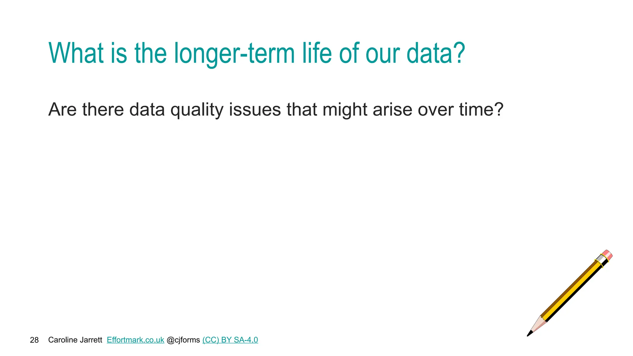 Caroline Jarrett Effortmark.co.uk @cjforms (CC) BY SA-4.0
28
What is the longer-term life of our data?
Are there data quality issues that might arise over time?
 