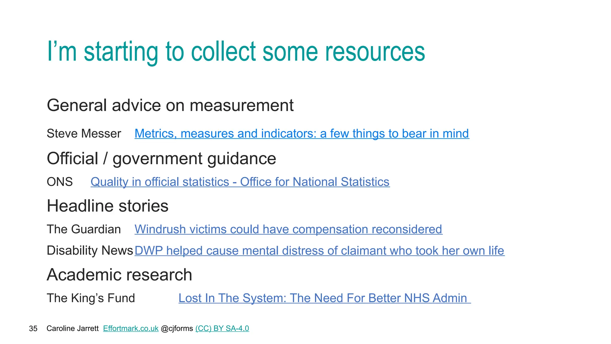 Caroline Jarrett Effortmark.co.uk @cjforms (CC) BY SA-4.0
35
I’m starting to collect some resources
General advice on measurement
Steve Messer Metrics, measures and indicators: a few things to bear in mind
Official / government guidance
ONS Quality in official statistics - Office for National Statistics
Headline stories
The Guardian Windrush victims could have compensation reconsidered
Disability NewsDWP helped cause mental distress of claimant who took her own life
Academic research
The King’s Fund Lost In The System: The Need For Better NHS Admin
 