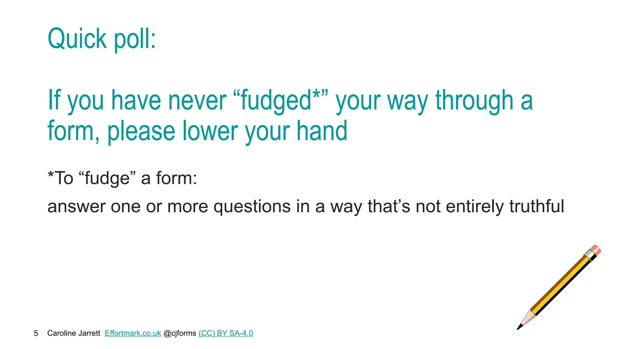 Caroline Jarrett Effortmark.co.uk @cjforms (CC) BY SA-4.0
5
Quick poll:
If you have never “fudged*” your way through a
form, please lower your hand
*To “fudge” a form:
answer one or more questions in a way that’s not entirely truthful
 