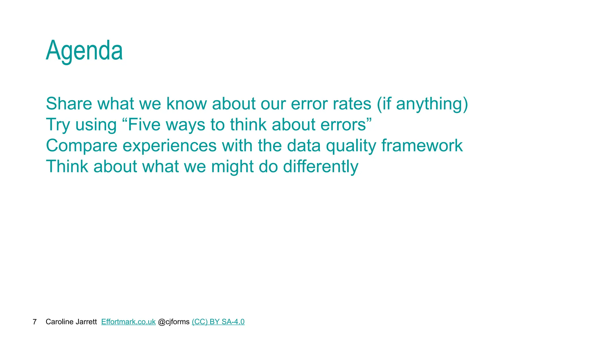 Caroline Jarrett Effortmark.co.uk @cjforms (CC) BY SA-4.0
7
Agenda
Share what we know about our error rates (if anything)
Try using “Five ways to think about errors”
Compare experiences with the data quality framework
Think about what we might do differently
 