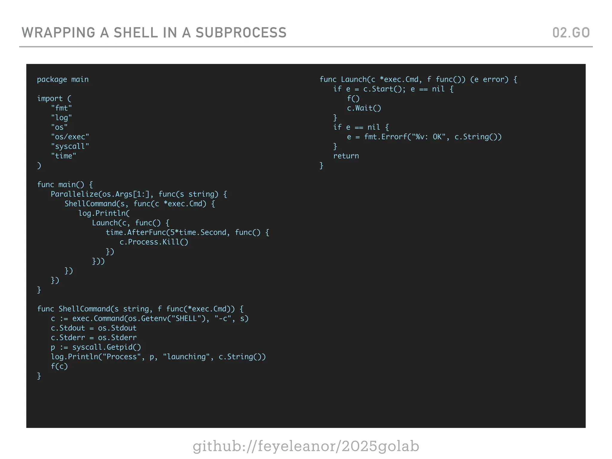 github://feyeleanor/2025golab
WRAPPING A SHELL IN A SUBPROCESS 02.GO
package main
import (
"fmt"
"log"
"os"
"os/exec"
"syscall"
"time"
)
func main() {
Parallelize(os.Args[1:], func(s string) {
ShellCommand(s, func(c *exec.Cmd) {
log.Println(
Launch(c, func() {
time.AfterFunc(5*time.Second, func() {
c.Process.Kill()
})
}))
})
})
}
func ShellCommand(s string, f func(*exec.Cmd)) {
c := exec.Command(os.Getenv("SHELL"), "-c", s)
c.Stdout = os.Stdout
c.Stderr = os.Stderr
p := syscall.Getpid()
log.Println("Process", p, "launching", c.String())
f(c)
}
func Launch(c *exec.Cmd, f func()) (e error) {
if e = c.Start(); e == nil {
f()
c.Wait()
}
if e == nil {
e = fmt.Errorf("%v: OK", c.String())
}
return
}
 