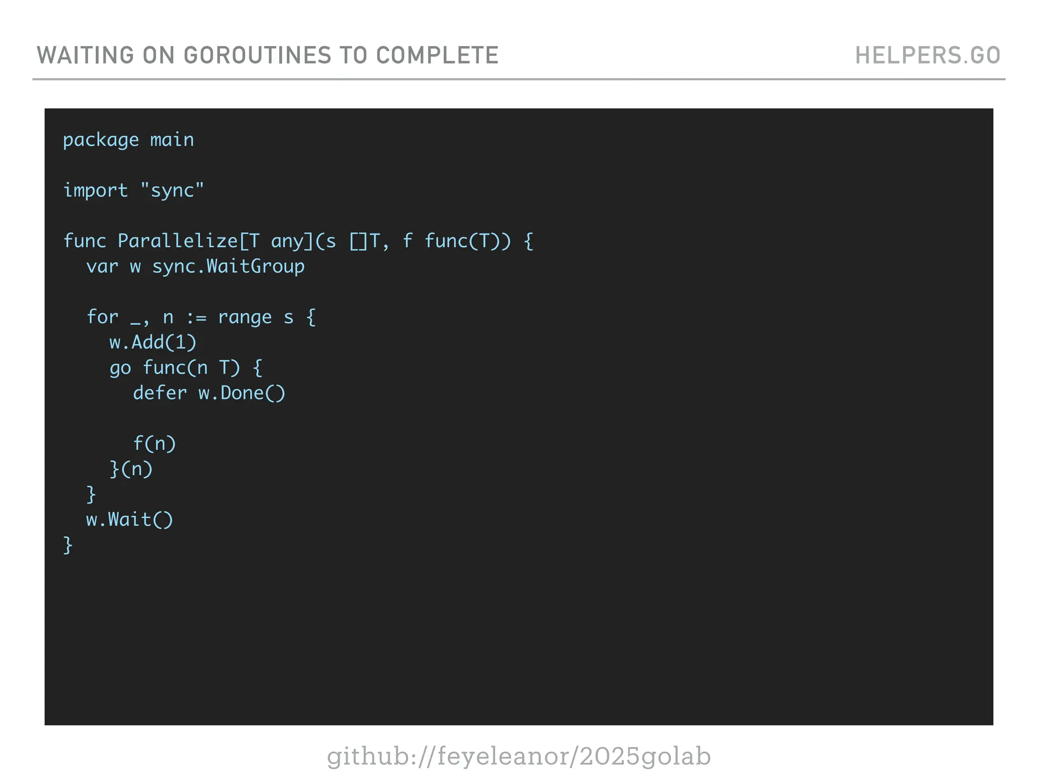github://feyeleanor/2025golab
WAITING ON GOROUTINES TO COMPLETE HELPERS.GO
package main
import "sync"
func Parallelize[T any](s []T, f func(T)) {
var w sync.WaitGroup
for _, n := range s {
w.Add(1)
go func(n T) {
defer w.Done()
f(n)
}(n)
}
w.Wait()
}
 