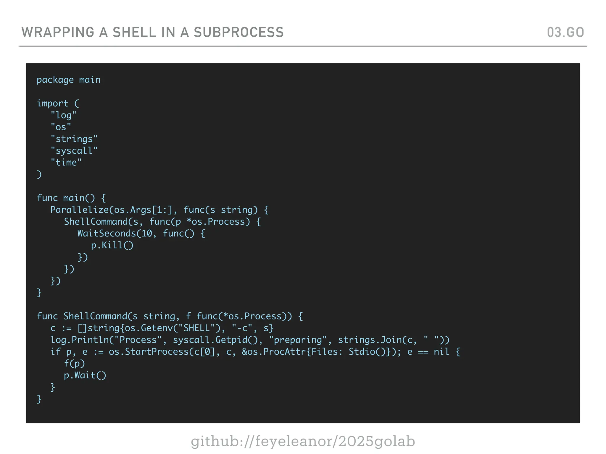 github://feyeleanor/2025golab
WRAPPING A SHELL IN A SUBPROCESS 03.GO
package main
import (
"log"
"os"
"strings"
"syscall"
"time"
)
func main() {
Parallelize(os.Args[1:], func(s string) {
ShellCommand(s, func(p *os.Process) {
WaitSeconds(10, func() {
p.Kill()
})
})
})
}
func ShellCommand(s string, f func(*os.Process)) {
c := []string{os.Getenv("SHELL"), "-c", s}
log.Println("Process", syscall.Getpid(), "preparing", strings.Join(c, " "))
if p, e := os.StartProcess(c[0], c, &os.ProcAttr{Files: Stdio()}); e == nil {
f(p)
p.Wait()
}
}
 