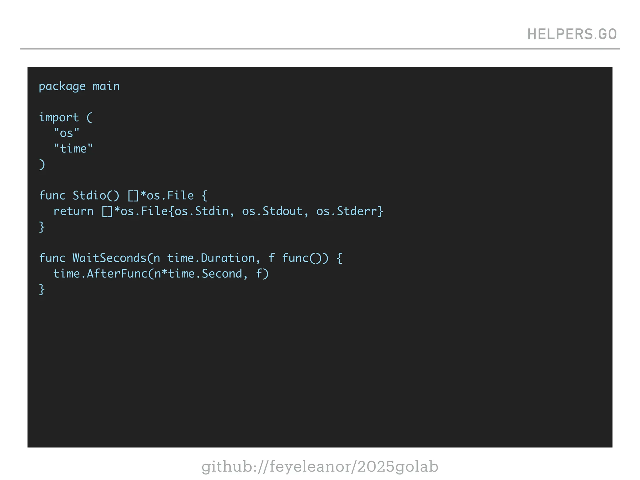 github://feyeleanor/2025golab
HELPERS.GO
package main
import (
"os"
"time"
)
func Stdio() []*os.File {
return []*os.File{os.Stdin, os.Stdout, os.Stderr}
}
func WaitSeconds(n time.Duration, f func()) {
time.AfterFunc(n*time.Second, f)
}
 