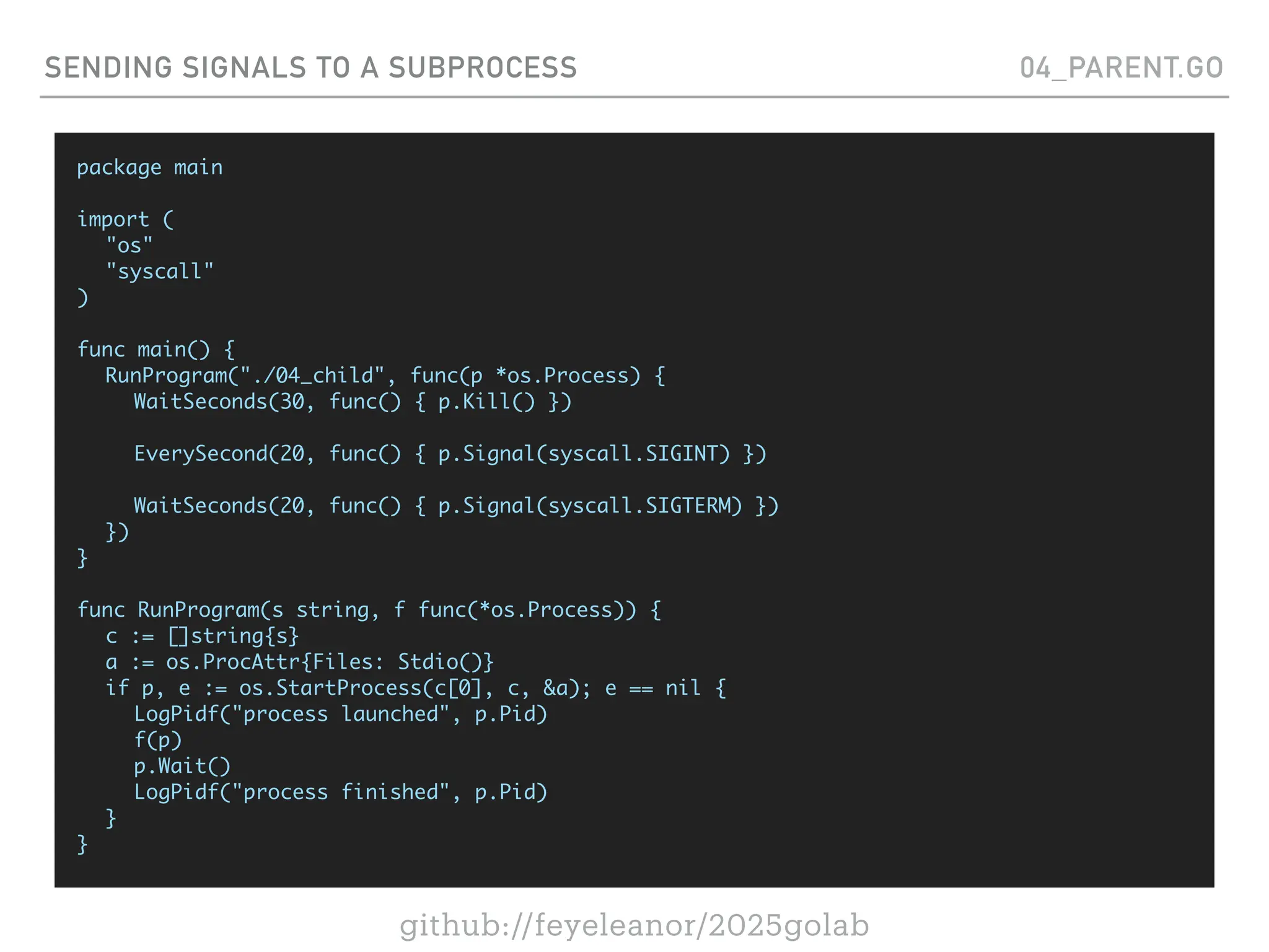github://feyeleanor/2025golab
SENDING SIGNALS TO A SUBPROCESS 04_PARENT.GO
package main
import (
"os"
"syscall"
)
func main() {
RunProgram("./04_child", func(p *os.Process) {
WaitSeconds(30, func() { p.Kill() })
EverySecond(20, func() { p.Signal(syscall.SIGINT) })
WaitSeconds(20, func() { p.Signal(syscall.SIGTERM) })
})
}
func RunProgram(s string, f func(*os.Process)) {
c := []string{s}
a := os.ProcAttr{Files: Stdio()}
if p, e := os.StartProcess(c[0], c, &a); e == nil {
LogPidf("process launched", p.Pid)
f(p)
p.Wait()
LogPidf("process finished", p.Pid)
}
}
 
