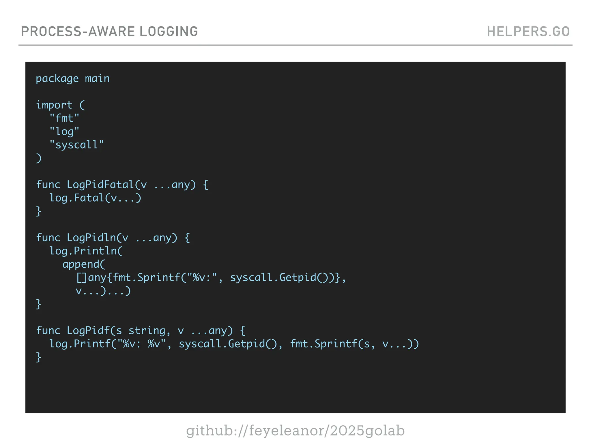 github://feyeleanor/2025golab
PROCESS-AWARE LOGGING HELPERS.GO
package main
import (
"fmt"
"log"
"syscall"
)
func LogPidFatal(v ...any) {
log.Fatal(v...)
}
func LogPidln(v ...any) {
log.Println(
append(
[]any{fmt.Sprintf("%v:", syscall.Getpid())},
v...)...)
}
func LogPidf(s string, v ...any) {
log.Printf("%v: %v", syscall.Getpid(), fmt.Sprintf(s, v...))
}
 