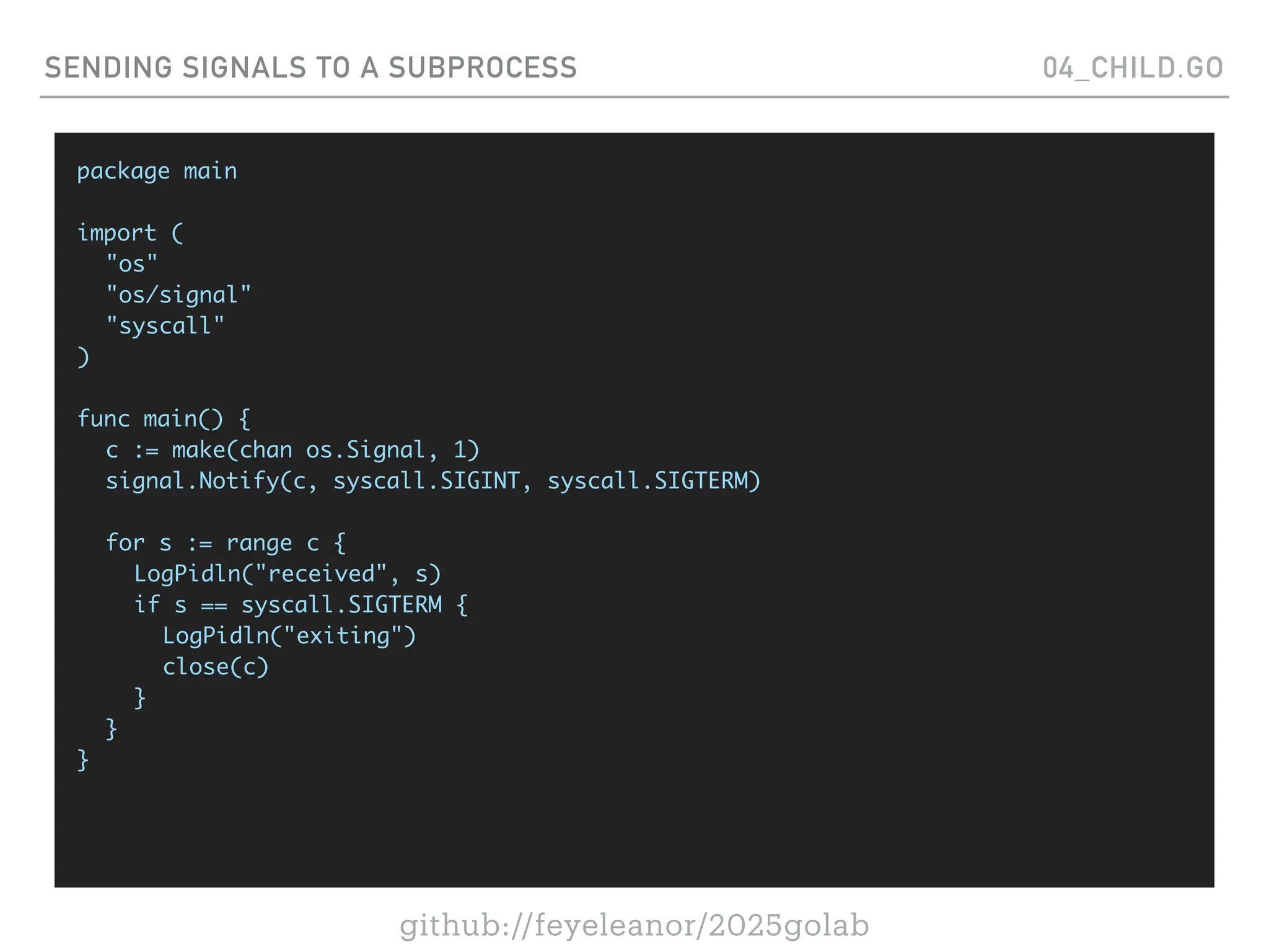 github://feyeleanor/2025golab
SENDING SIGNALS TO A SUBPROCESS 04_CHILD.GO
package main
import (
"os"
"os/signal"
"syscall"
)
func main() {
c := make(chan os.Signal, 1)
signal.Notify(c, syscall.SIGINT, syscall.SIGTERM)
for s := range c {
LogPidln("received", s)
if s == syscall.SIGTERM {
LogPidln("exiting")
close(c)
}
}
}
 