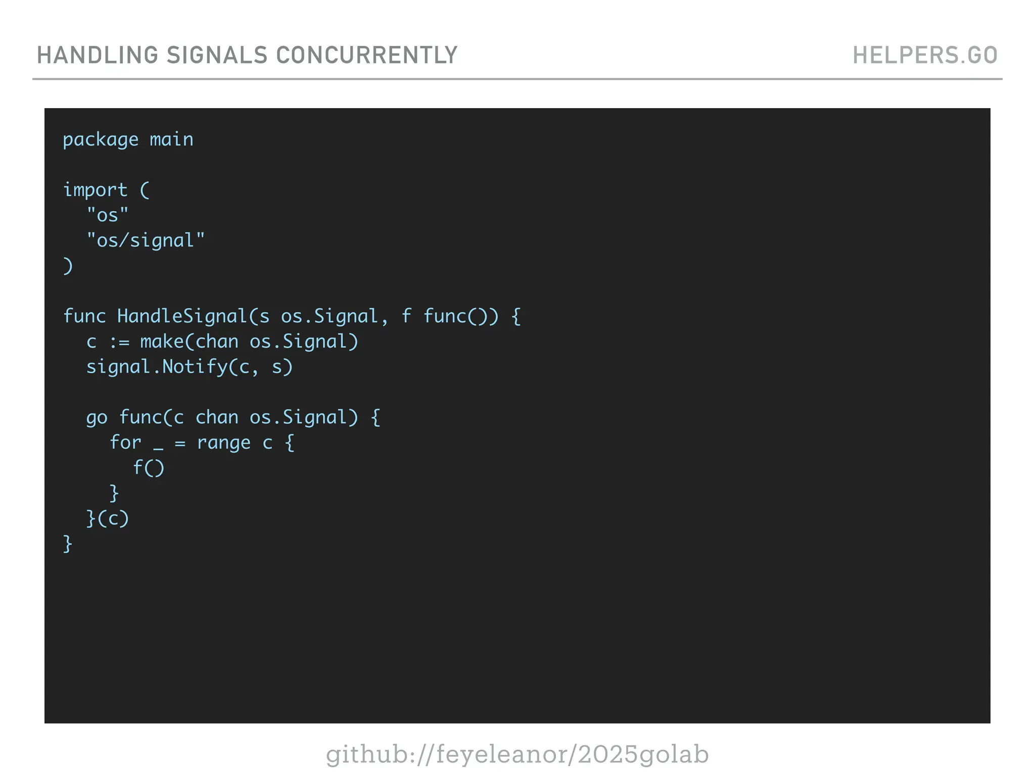 github://feyeleanor/2025golab
HANDLING SIGNALS CONCURRENTLY HELPERS.GO
package main
import (
"os"
"os/signal"
)
func HandleSignal(s os.Signal, f func()) {
c := make(chan os.Signal)
signal.Notify(c, s)
go func(c chan os.Signal) {
for _ = range c {
f()
}
}(c)
}
 