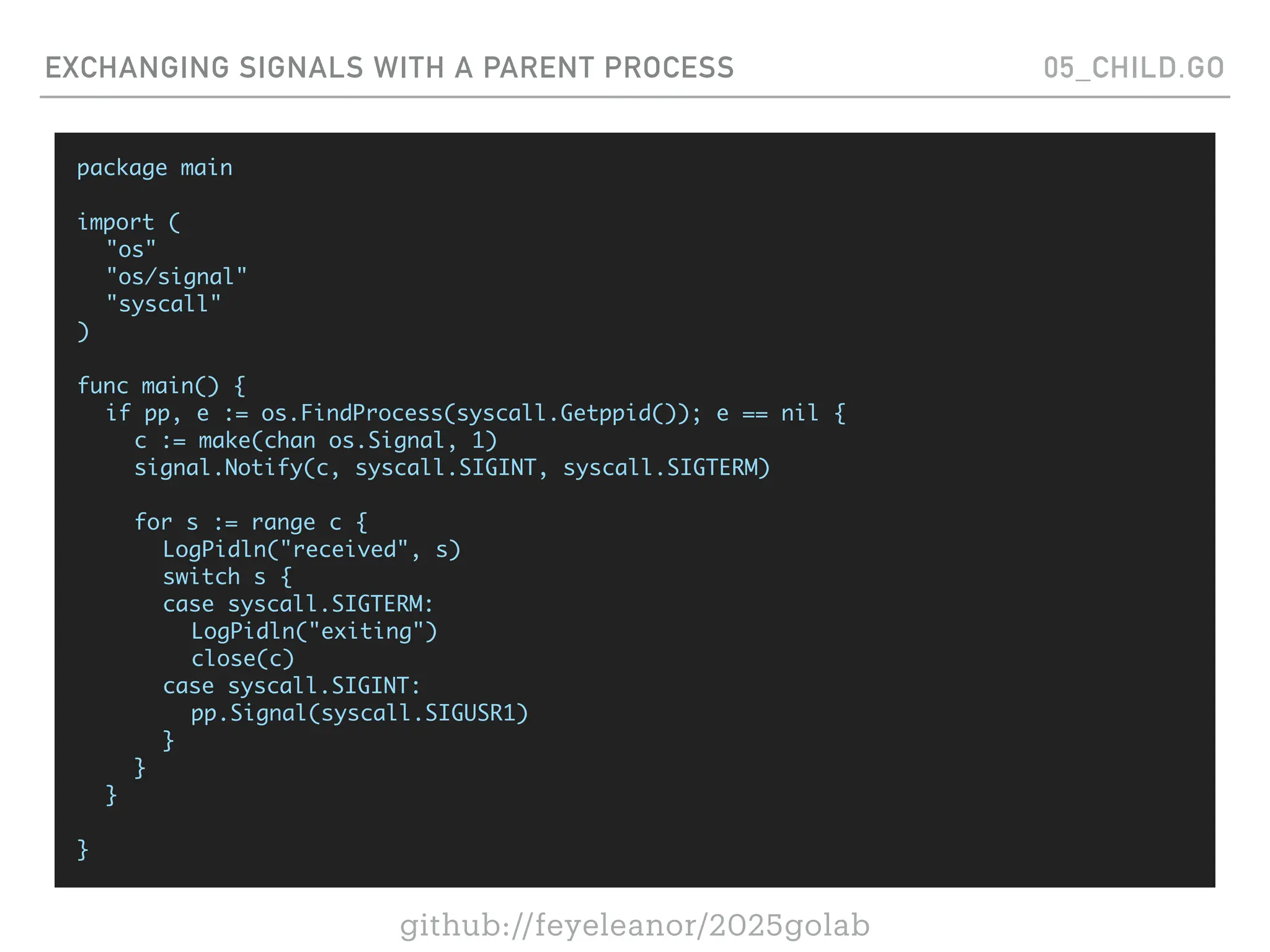 github://feyeleanor/2025golab
EXCHANGING SIGNALS WITH A PARENT PROCESS 05_CHILD.GO
package main
import (
"os"
"os/signal"
"syscall"
)
func main() {
if pp, e := os.FindProcess(syscall.Getppid()); e == nil {
c := make(chan os.Signal, 1)
signal.Notify(c, syscall.SIGINT, syscall.SIGTERM)
for s := range c {
LogPidln("received", s)
switch s {
case syscall.SIGTERM:
LogPidln("exiting")
close(c)
case syscall.SIGINT:
pp.Signal(syscall.SIGUSR1)
}
}
}
}
 