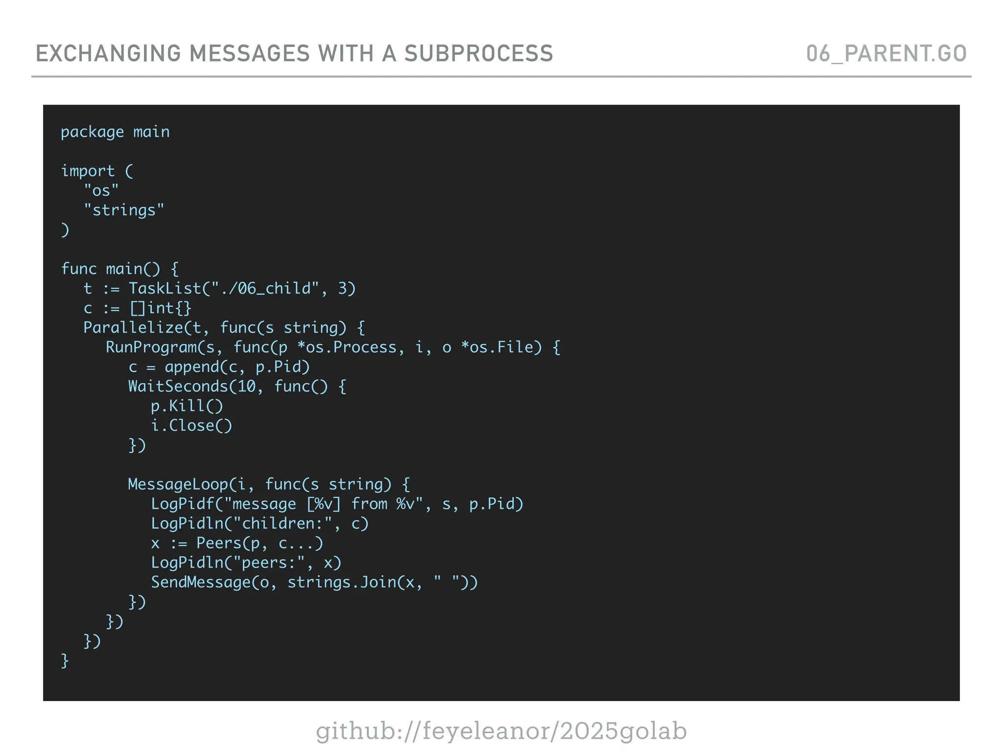 github://feyeleanor/2025golab
EXCHANGING MESSAGES WITH A SUBPROCESS 06_PARENT.GO
package main
import (
"os"
"strings"
)
func main() {
t := TaskList("./06_child", 3)
c := []int{}
Parallelize(t, func(s string) {
RunProgram(s, func(p *os.Process, i, o *os.File) {
c = append(c, p.Pid)
WaitSeconds(10, func() {
p.Kill()
i.Close()
})
MessageLoop(i, func(s string) {
LogPidf("message [%v] from %v", s, p.Pid)
LogPidln("children:", c)
x := Peers(p, c...)
LogPidln("peers:", x)
SendMessage(o, strings.Join(x, " "))
})
})
})
}
 