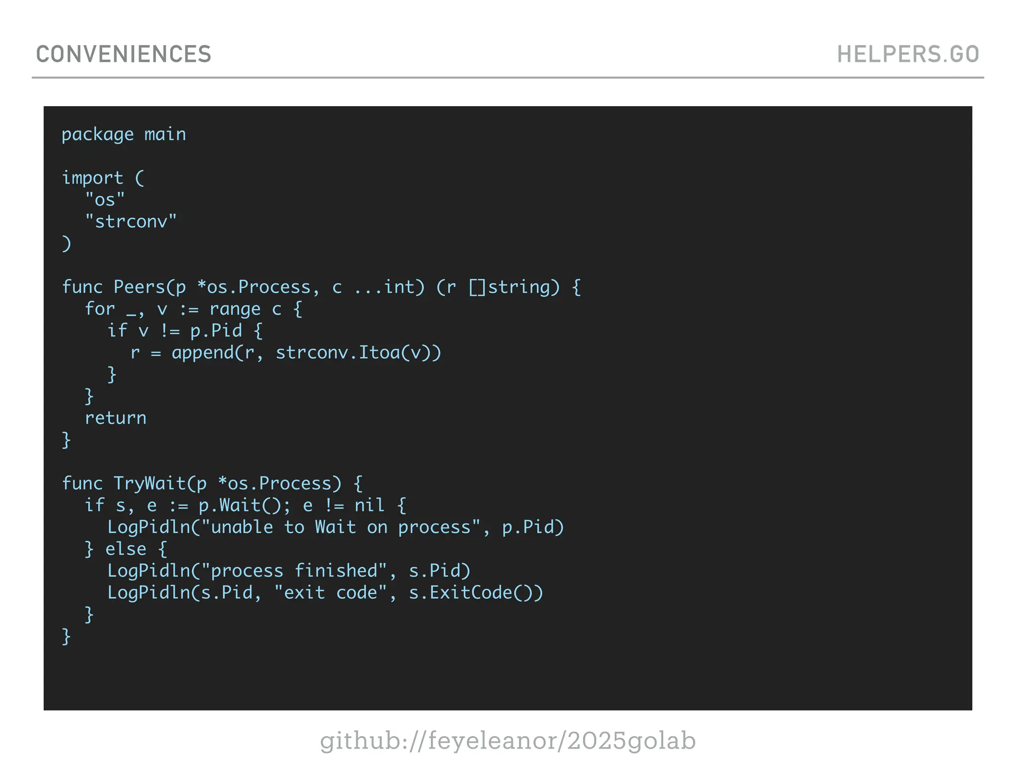 github://feyeleanor/2025golab
CONVENIENCES HELPERS.GO
package main
import (
"os"
"strconv"
)
func Peers(p *os.Process, c ...int) (r []string) {
for _, v := range c {
if v != p.Pid {
r = append(r, strconv.Itoa(v))
}
}
return
}
func TryWait(p *os.Process) {
if s, e := p.Wait(); e != nil {
LogPidln("unable to Wait on process", p.Pid)
} else {
LogPidln("process finished", s.Pid)
LogPidln(s.Pid, "exit code", s.ExitCode())
}
}
 