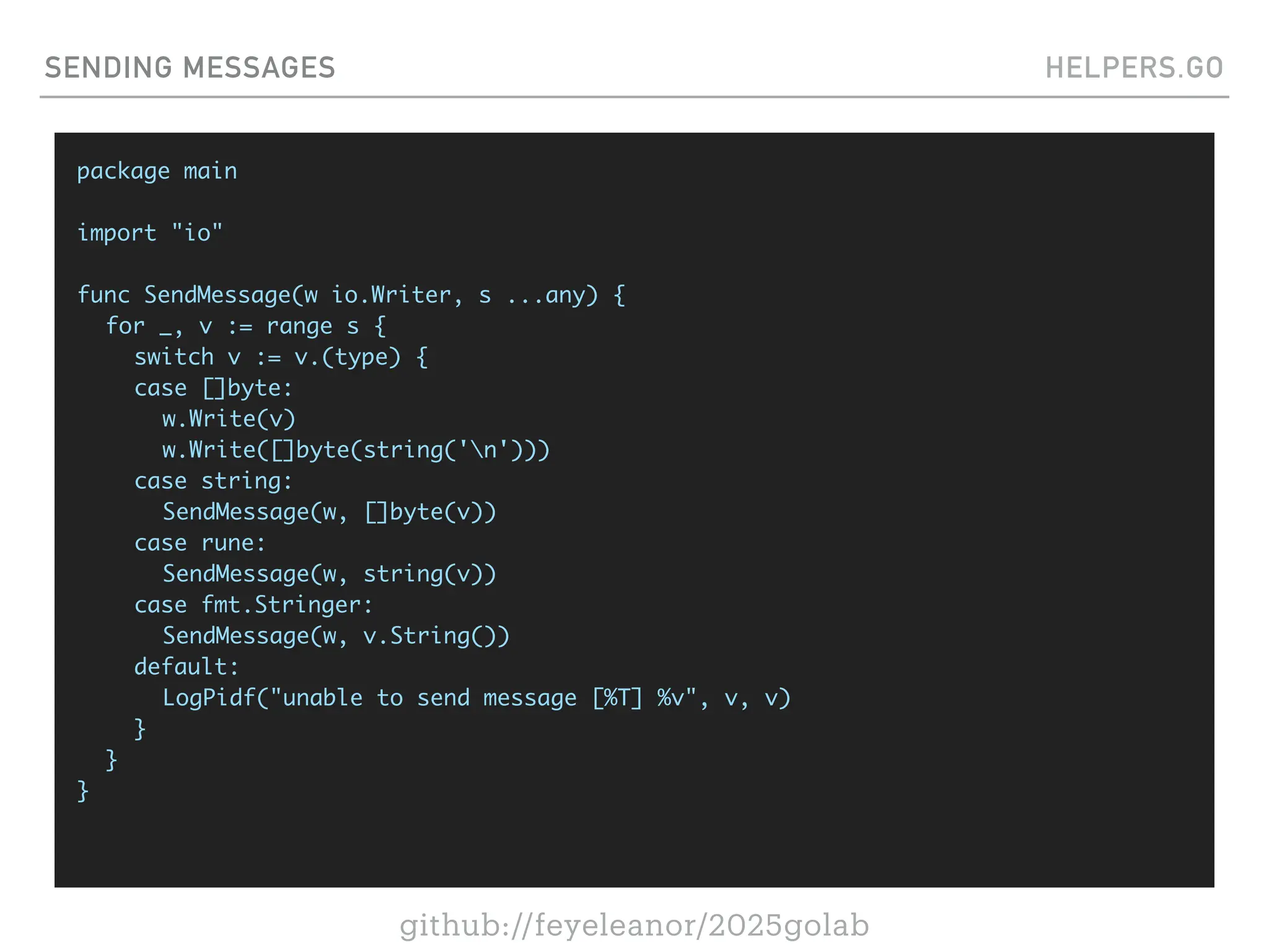 github://feyeleanor/2025golab
SENDING MESSAGES HELPERS.GO
package main
import "io"
func SendMessage(w io.Writer, s ...any) {
for _, v := range s {
switch v := v.(type) {
case []byte:
w.Write(v)
w.Write([]byte(string('n')))
case string:
SendMessage(w, []byte(v))
case rune:
SendMessage(w, string(v))
case fmt.Stringer:
SendMessage(w, v.String())
default:
LogPidf("unable to send message [%T] %v", v, v)
}
}
}
 