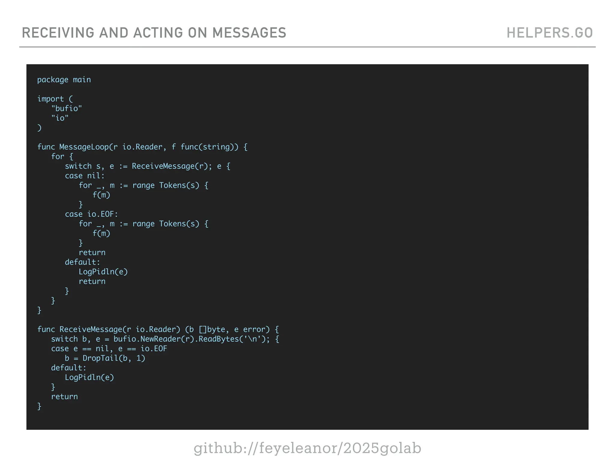 github://feyeleanor/2025golab
RECEIVING AND ACTING ON MESSAGES HELPERS.GO
package main
import (
"bufio"
"io"
)
func MessageLoop(r io.Reader, f func(string)) {
for {
switch s, e := ReceiveMessage(r); e {
case nil:
for _, m := range Tokens(s) {
f(m)
}
case io.EOF:
for _, m := range Tokens(s) {
f(m)
}
return
default:
LogPidln(e)
return
}
}
}
func ReceiveMessage(r io.Reader) (b []byte, e error) {
switch b, e = bufio.NewReader(r).ReadBytes('n'); {
case e == nil, e == io.EOF
b = DropTail(b, 1)
default:
LogPidln(e)
}
return
}
 